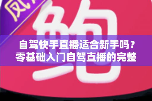 自驾快手直播适合新手吗？零基础入门自驾直播的完整攻略与避坑指南