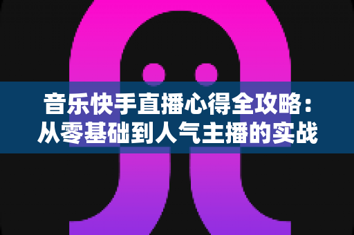 音乐快手直播心得全攻略：从零基础到人气主播的实战经验分享