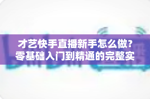 才艺快手直播新手怎么做？零基础入门到精通的完整实战指南