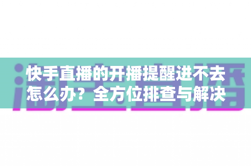 快手直播的开播提醒进不去怎么办？全方位排查与解决教程一次讲透