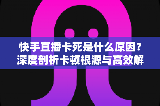 快手直播卡死是什么原因？深度剖析卡顿根源与高效解决方案全指南
