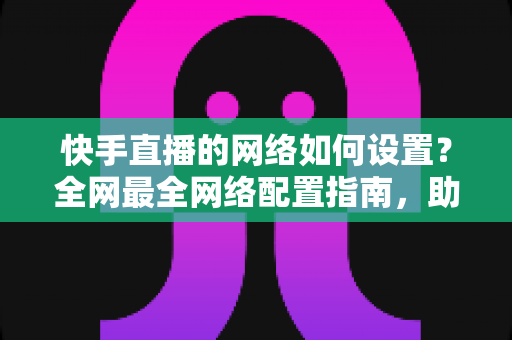 快手直播的网络如何设置？全网最全网络配置指南，助你直播流畅不卡顿