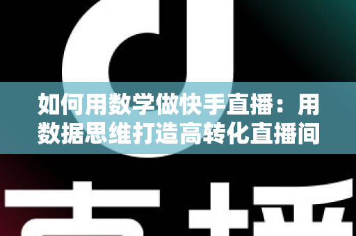 如何用数学做快手直播:用数据思维打造高转化直播间的实战指南 如何用数学做快手直播:用数据思维打造高转化直播间的实战指南