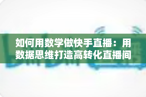 如何用数学做快手直播:用数据思维打造高转化直播间的实战指南 如何用数学做快手直播:用数据思维打造高转化直播间的实战指南