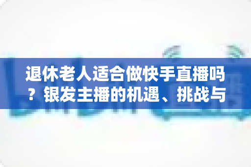 退休老人适合做快手直播吗?银发主播的机遇、挑战与实操指南全解析 退休老人适合做快手直播吗?银发主播的机遇、挑战与实操指南全解析