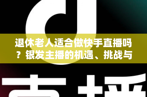 退休老人适合做快手直播吗?银发主播的机遇、挑战与实操指南全解析 退休老人适合做快手直播吗?银发主播的机遇、挑战与实操指南全解析