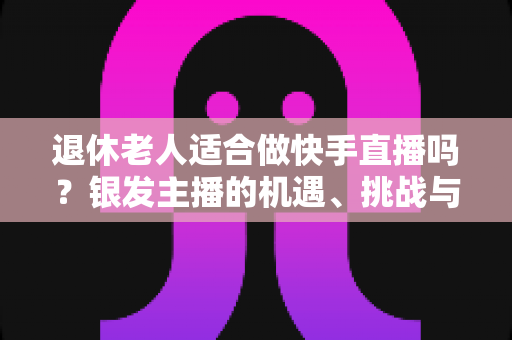 退休老人适合做快手直播吗?银发主播的机遇、挑战与实操指南全解析 退休老人适合做快手直播吗?银发主播的机遇、挑战与实操指南全解析