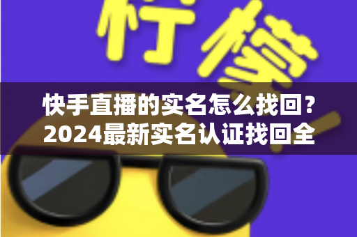 快手直播的实名怎么找回？2024最新实名认证找回全攻略，一步一图轻松搞定！