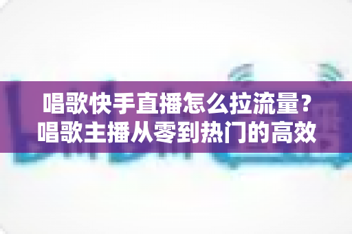 唱歌快手直播怎么拉流量?唱歌主播从零到热门的高效涨流量实战全攻略 唱歌快手直播怎么拉流量?唱歌主播从零到热门的高效涨流量实战全攻略