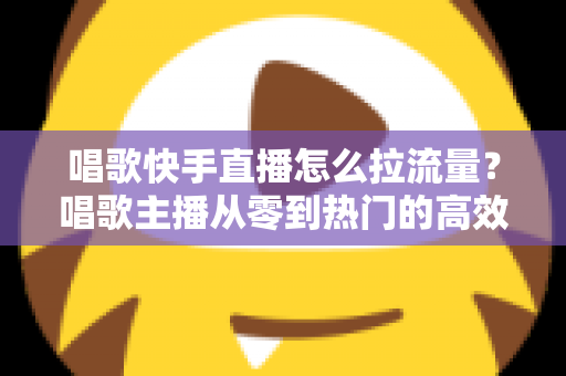 唱歌快手直播怎么拉流量?唱歌主播从零到热门的高效涨流量实战全攻略 唱歌快手直播怎么拉流量?唱歌主播从零到热门的高效涨流量实战全攻略
