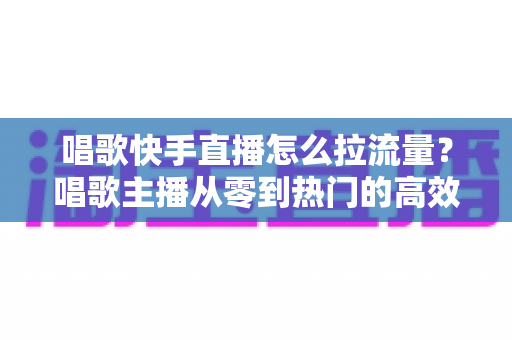 唱歌快手直播怎么拉流量?唱歌主播从零到热门的高效涨流量实战全攻略 唱歌快手直播怎么拉流量?唱歌主播从零到热门的高效涨流量实战全攻略