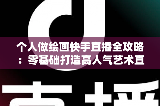 个人做绘画快手直播全攻略：零基础打造高人气艺术直播间的实用指南