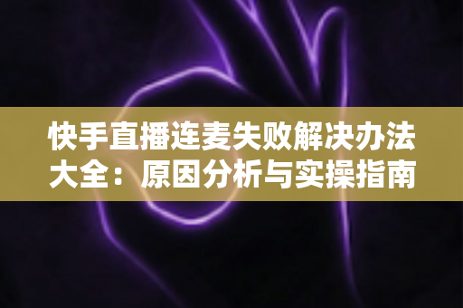 快手直播连麦失败解决办法大全：原因分析与实操指南一次讲透