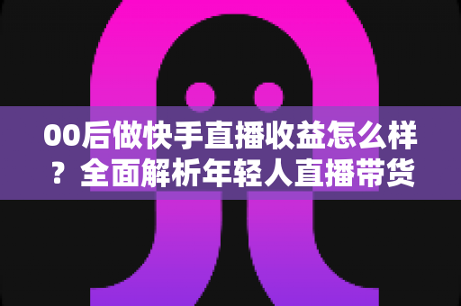 00后做快手直播收益怎么样？全面解析年轻人直播带货与打赏的真实收入潜力