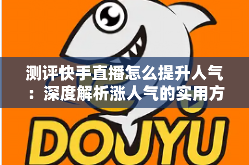 测评快手直播怎么提升人气：深度解析涨人气的实用方法与避坑指南