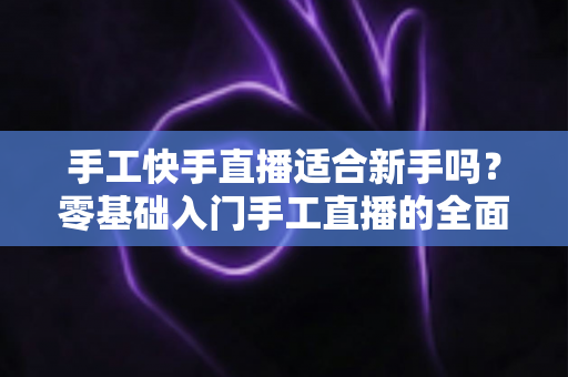 手工快手直播适合新手吗？零基础入门手工直播的全面解析与实用指南