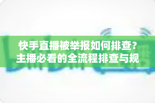 快手直播被举报如何排查？主播必看的全流程排查与规避指南