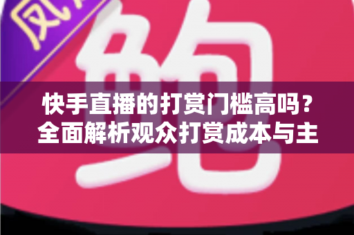 快手直播的打赏门槛高吗？全面解析观众打赏成本与主播提现规则