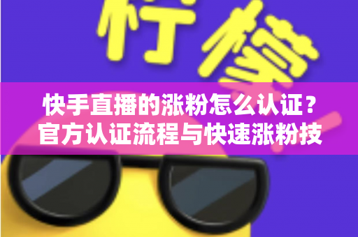 快手直播的涨粉怎么认证？官方认证流程与快速涨粉技巧全解析