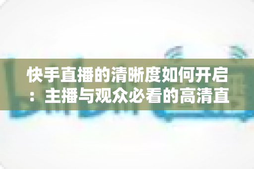 快手直播的清晰度如何开启:主播与观众必看的高清直播设置全攻略 快手直播的清晰度如何开启:主播与观众必看的高清直播设置全攻略