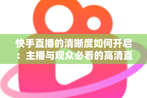 快手直播的清晰度如何开启:主播与观众必看的高清直播设置全攻略 快手直播的清晰度如何开启:主播与观众必看的高清直播设置全攻略