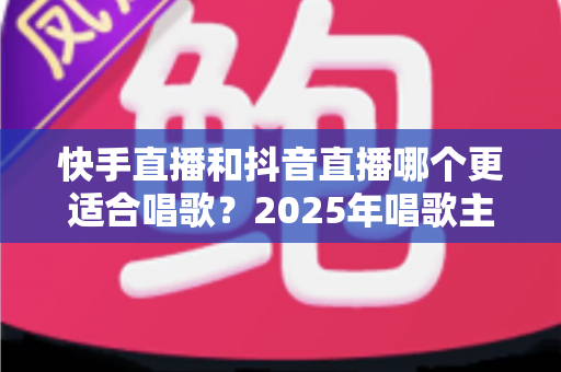 快手直播和抖音直播哪个更适合唱歌？2025年唱歌主播选平台深度对比全攻略