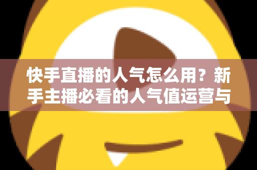 快手直播的人气怎么用？新手主播必看的人气值运营与变现全攻略