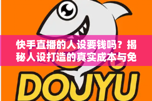 快手直播的人设要钱吗？揭秘人设打造的真实成本与免费打造技巧全攻略