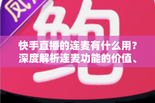 快手直播的连麦有什么用?深度解析连麦功能的价值、玩法与实战技巧 快手直播的连麦有什么用?深度解析连麦功能的价值、玩法与实战技巧