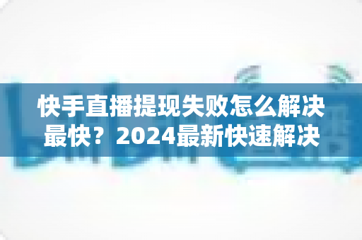 快手直播提现失败怎么解决最快？2024最新快速解决攻略与避坑指南全解析