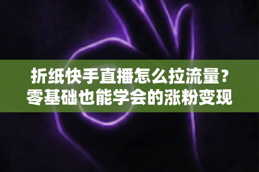 折纸快手直播怎么拉流量？零基础也能学会的涨粉变现全攻略