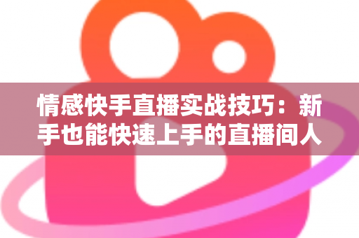 情感快手直播实战技巧：新手也能快速上手的直播间人气运营全攻略