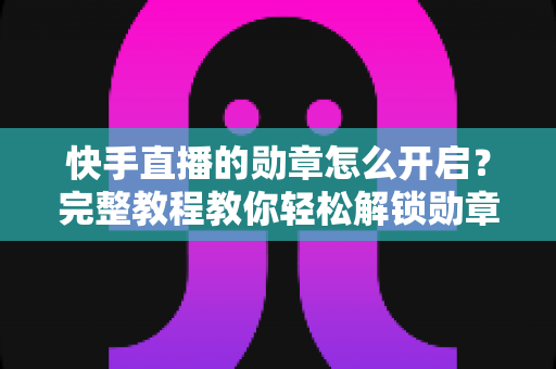 快手直播的勋章怎么开启？完整教程教你轻松解锁勋章功能，提升直播间互动与人气