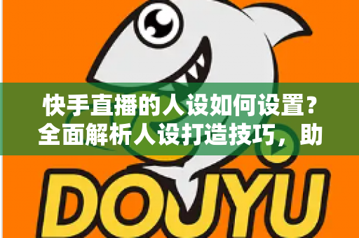 快手直播的人设如何设置？全面解析人设打造技巧，助你快速涨粉变现