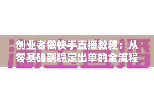 创业者做快手直播教程:从零基础到稳定出单的全流程实战指南 创业者做快手直播教程:从零基础到稳定出单的全流程实战指南