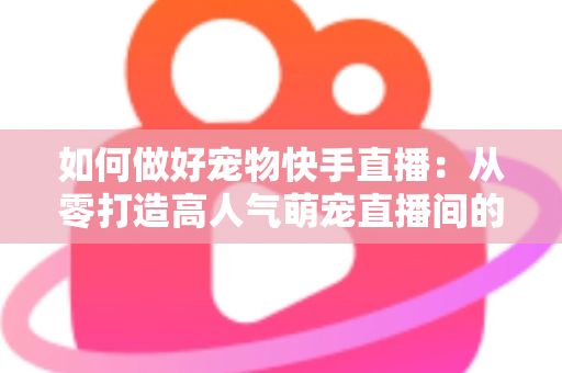 如何做好宠物快手直播：从零打造高人气萌宠直播间的实战全攻略