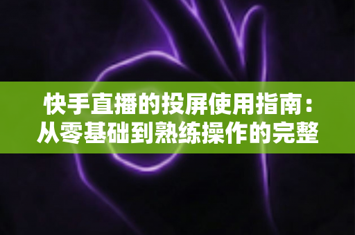 快手直播的投屏使用指南：从零基础到熟练操作的完整教程，助你轻松玩转大屏直播