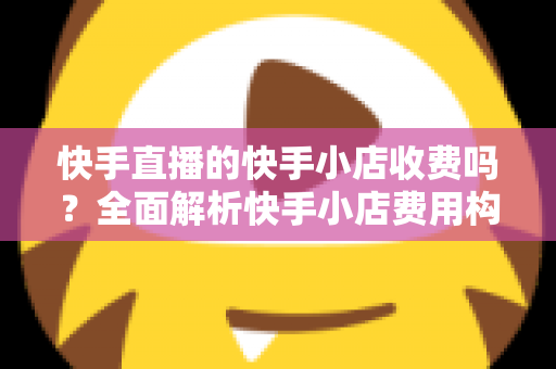 快手直播的快手小店收费吗？全面解析快手小店费用构成与开店成本指南