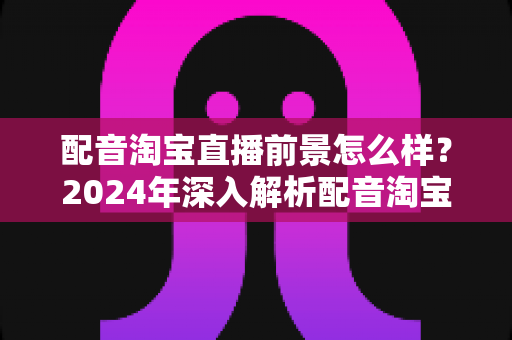 配音淘宝直播前景怎么样？2024年深入解析配音淘宝直播的职业机遇与赚钱潜力