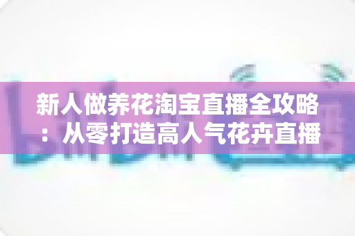 新人做养花淘宝直播全攻略:从零打造高人气花卉直播间的实战指南 新人做养花淘宝直播全攻略:从零打造高人气花卉直播间的实战指南