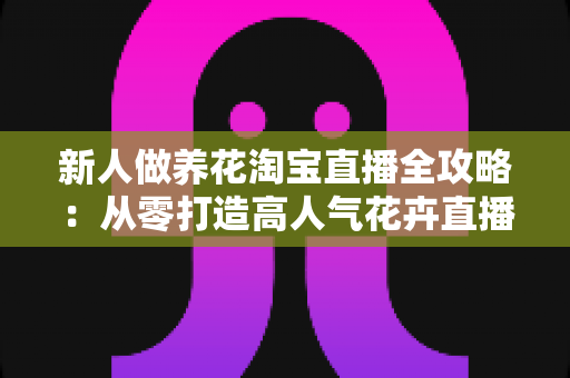 新人做养花淘宝直播全攻略:从零打造高人气花卉直播间的实战指南 新人做养花淘宝直播全攻略:从零打造高人气花卉直播间的实战指南