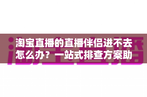 淘宝直播的直播伴侣进不去怎么办？一站式排查方案助你快速恢复直播