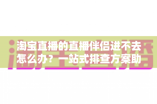淘宝直播的直播伴侣进不去怎么办？一站式排查方案助你快速恢复直播