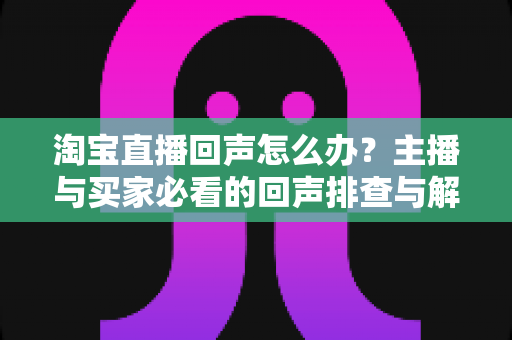 淘宝直播回声怎么办？主播与买家必看的回声排查与解决全攻略