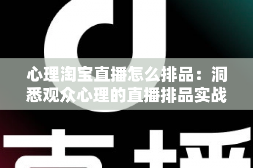 心理淘宝直播怎么排品：洞悉观众心理的直播排品实战全攻略