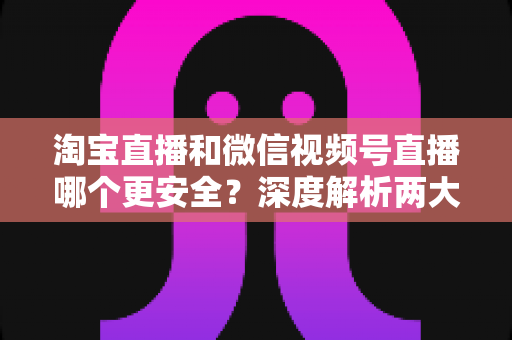 淘宝直播和微信视频号直播哪个更安全？深度解析两大直播购物平台的安全保障与避坑指南
