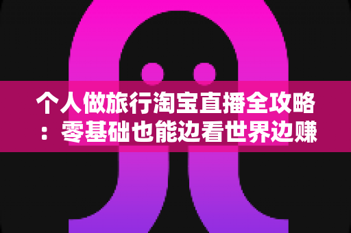 个人做旅行淘宝直播全攻略:零基础也能边看世界边赚钱的实战指南 个人做旅行淘宝直播全攻略:零基础也能边看世界边赚钱的实战指南