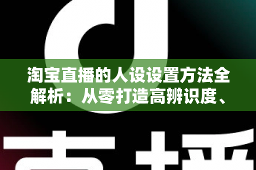 淘宝直播的人设设置方法全解析：从零打造高辨识度、高转化主播形象
