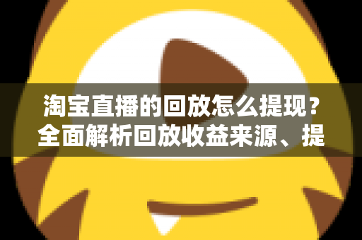 淘宝直播的回放怎么提现？全面解析回放收益来源、提现流程与实操技巧