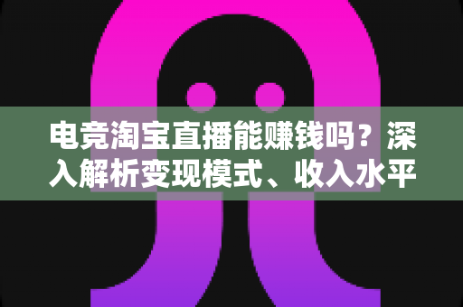 电竞淘宝直播能赚钱吗？深入解析变现模式、收入水平与新手入行全攻略